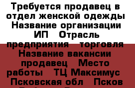 Требуется продавец в отдел женской одежды › Название организации ­ ИП › Отрасль предприятия ­ торговля › Название вакансии ­ продавец › Место работы ­ ТЦ Максимус - Псковская обл., Псков г. Работа » Вакансии   . Псковская обл.,Псков г.